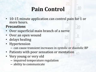 Pain Control
• 10-15 minute application can control pain for 1 or
more hours.
Precautions
• Over superficial main branch of a nerve
• Over an open wound
• delays healing
• Hypertension
– can cause transient increases in systolic or diastolic BP
• Patients with poor sensation or mentation
• Very young or very old
– impaired temperature regulation
– ability to communicate
 