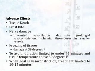 Adverse Effects
• Tissue Death
• Frost Bite
• Nerve damage
– Unwanted vasodilation due to prolonged
vasoconstriction, ischemia, thromboses in smaller
vessels.
• Freezing of tissues
– damage at 39 degrees F
• To avoid, duration limited to under 45 minutes and
tissue temperature above 39 degrees F
• When goal is vasoconstriction, treatment limited to
10-15 minutes
 