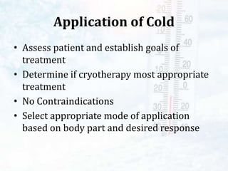 Application of Cold
• Assess patient and establish goals of
treatment
• Determine if cryotherapy most appropriate
treatment
• No Contraindications
• Select appropriate mode of application
based on body part and desired response
 