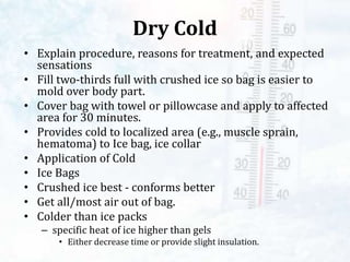 Dry Cold
• Explain procedure, reasons for treatment, and expected
sensations
• Fill two-thirds full with crushed ice so bag is easier to
mold over body part.
• Cover bag with towel or pillowcase and apply to affected
area for 30 minutes.
• Provides cold to localized area (e.g., muscle sprain,
hematoma) to Ice bag, ice collar
• Application of Cold
• Ice Bags
• Crushed ice best - conforms better
• Get all/most air out of bag.
• Colder than ice packs
– specific heat of ice higher than gels
• Either decrease time or provide slight insulation.
 