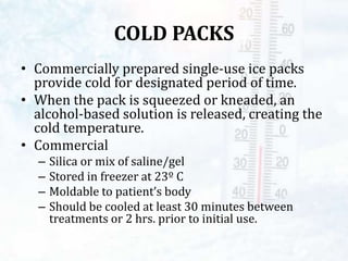 COLD PACKS
• Commercially prepared single-use ice packs
provide cold for designated period of time.
• When the pack is squeezed or kneaded, an
alcohol-based solution is released, creating the
cold temperature.
• Commercial
– Silica or mix of saline/gel
– Stored in freezer at 23º C
– Moldable to patient’s body
– Should be cooled at least 30 minutes between
treatments or 2 hrs. prior to initial use.
 