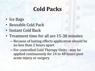 Cold Packs
• Ice Bags
• Reusable Cold Pack
• Instant Cold Back
• Treatment time for all are 15-30 minutes
– Because of lasting effects application should be
no less than 2 hours apart
– For controlled Cold Therapy Units - may be
applied continuously for 24 to 48 hours post
acute injury or surgery
 