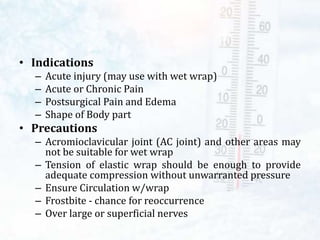• Indications
– Acute injury (may use with wet wrap)
– Acute or Chronic Pain
– Postsurgical Pain and Edema
– Shape of Body part
• Precautions
– Acromioclavicular joint (AC joint) and other areas may
not be suitable for wet wrap
– Tension of elastic wrap should be enough to provide
adequate compression without unwarranted pressure
– Ensure Circulation w/wrap
– Frostbite - chance for reoccurrence
– Over large or superficial nerves
 