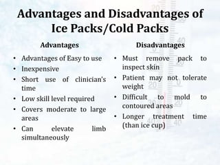 Advantages and Disadvantages of
Ice Packs/Cold Packs
Advantages
• Advantages of Easy to use
• Inexpensive
• Short use of clinician’s
time
• Low skill level required
• Covers moderate to large
areas
• Can elevate limb
simultaneously
Disadvantages
• Must remove pack to
inspect skin
• Patient may not tolerate
weight
• Difficult to mold to
contoured areas
• Longer treatment time
(than ice cup)
 
