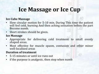 Ice Massage or Ice Cup
Ice Cube Massage
• Slow circular motion for 5-10 min. During This time the patient
will feel cold, burning And then aching sensation before the part
Become numb.
• Short strokes should be given.
Ice Massage
• Appropriate for delivering cold treatment to small evenly
shaped areas.
• Most effective for muscle spasm, contusion and other minor
well-localized areas
Duration of treatment
• 5-15 minutes or until ice runs out
• if the purpose is analgesic, then stop when numb
 
