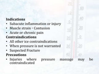 Indications
• Subacute inflammation or injury
• Muscle strain ◦ Contusion
• Acute or chronic pain
Contraindications
• All other ice contraindications
• When pressure is not warranted
• Suspected Fracture
Precautions
• Injuries where pressure massage may be
contraindicated
 