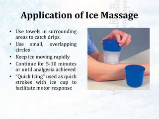 Application of Ice Massage
• Use towels in surrounding
areas to catch drips.
• Use small, overlapping
circles
• Keep ice moving rapidly
• Continue for 5-10 minutes
or until analgesia achieved
• “Quick Icing” used as quick
strokes with ice cup to
facilitate motor response
 