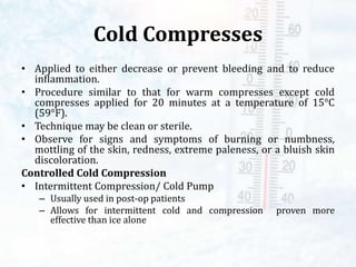 Cold Compresses
• Applied to either decrease or prevent bleeding and to reduce
inflammation.
• Procedure similar to that for warm compresses except cold
compresses applied for 20 minutes at a temperature of 15°C
(59°F).
• Technique may be clean or sterile.
• Observe for signs and symptoms of burning or numbness,
mottling of the skin, redness, extreme paleness, or a bluish skin
discoloration.
Controlled Cold Compression
• Intermittent Compression/ Cold Pump
– Usually used in post-op patients
– Allows for intermittent cold and compression proven more
effective than ice alone
 