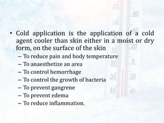 • Cold application is the application of a cold
agent cooler than skin either in a moist or dry
form, on the surface of the skin
– To reduce pain and body temperature
– To anaesthetize an area
– To control hemorrhage
– To control the growth of bacteria
– To prevent gangrene
– To prevent edema
– To reduce inflammation.
 
