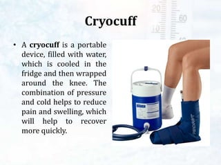 Cryocuff
• A cryocuff is a portable
device, filled with water,
which is cooled in the
fridge and then wrapped
around the knee. The
combination of pressure
and cold helps to reduce
pain and swelling, which
will help to recover
more quickly.
 