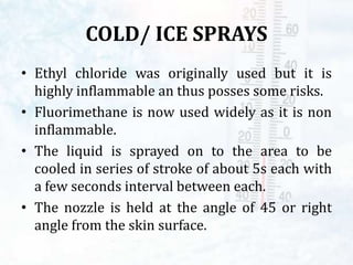 COLD/ ICE SPRAYS
• Ethyl chloride was originally used but it is
highly inflammable an thus posses some risks.
• Fluorimethane is now used widely as it is non
inflammable.
• The liquid is sprayed on to the area to be
cooled in series of stroke of about 5s each with
a few seconds interval between each.
• The nozzle is held at the angle of 45 or right
angle from the skin surface.
 