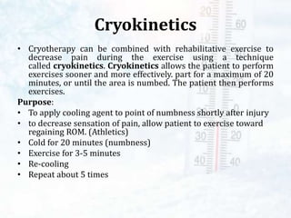 Cryokinetics
• Cryotherapy can be combined with rehabilitative exercise to
decrease pain during the exercise using a technique
called cryokinetics. Cryokinetics allows the patient to perform
exercises sooner and more effectively. part for a maximum of 20
minutes, or until the area is numbed. The patient then performs
exercises.
Purpose:
• To apply cooling agent to point of numbness shortly after injury
• to decrease sensation of pain, allow patient to exercise toward
regaining ROM. (Athletics)
• Cold for 20 minutes (numbness)
• Exercise for 3-5 minutes
• Re-cooling
• Repeat about 5 times
 