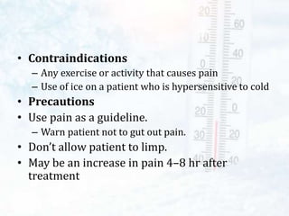 • Contraindications
– Any exercise or activity that causes pain
– Use of ice on a patient who is hypersensitive to cold
• Precautions
• Use pain as a guideline.
– Warn patient not to gut out pain.
• Don’t allow patient to limp.
• May be an increase in pain 4–8 hr after
treatment
 