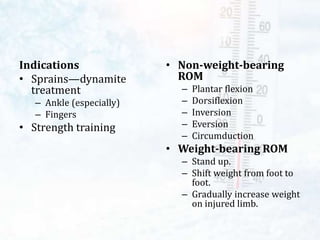 • Non-weight-bearing
ROM
– Plantar flexion
– Dorsiflexion
– Inversion
– Eversion
– Circumduction
• Weight-bearing ROM
– Stand up.
– Shift weight from foot to
foot.
– Gradually increase weight
on injured limb.
Indications
• Sprains—dynamite
treatment
– Ankle (especially)
– Fingers
• Strength training
 