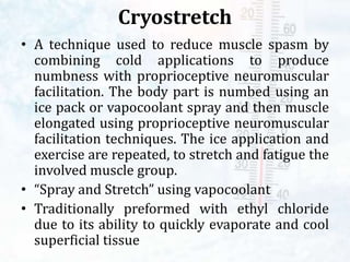 Cryostretch
• A technique used to reduce muscle spasm by
combining cold applications to produce
numbness with proprioceptive neuromuscular
facilitation. The body part is numbed using an
ice pack or vapocoolant spray and then muscle
elongated using proprioceptive neuromuscular
facilitation techniques. The ice application and
exercise are repeated, to stretch and fatigue the
involved muscle group.
• “Spray and Stretch” using vapocoolant
• Traditionally preformed with ethyl chloride
due to its ability to quickly evaporate and cool
superficial tissue
 