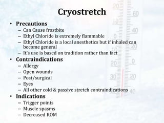 Cryostretch
• Precautions
– Can Cause frostbite
– Ethyl Chloride is extremely flammable
– Ethyl Chloride is a local anesthetics but if inhaled can
become general
– It’s use is based on tradition rather than fact
• Contraindications
– Allergy
– Open wounds
– Post/surgical
– Eyes
– All other cold & passive stretch contraindications
• Indications
– Trigger points
– Muscle spasms
– Decreased ROM
 