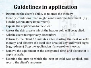 Guidelines in application
• Determine the client’s ability to tolerate the therapy.
• Identify conditions that might contraindicate treatment (e.g.,
bleeding, circulatory impairment).
• Explain the application to the client.
• Assess the skin area to which the heat or cold will be applied.
• Ask the client to report any discomfort.
• Return to the client 15 minutes after starting the heat or cold
therapy, and observe the local skin area for any untoward signs
(e.g., redness). Stop the application if any problems occur.
• Remove the equipment at the designated time, and dispose of it
appropriately.
• Examine the area to which the heat or cold was applied, and
record the client’s response.
 