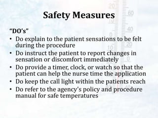 Safety Measures
“DO’s”
• Do explain to the patient sensations to be felt
during the procedure
• Do instruct the patient to report changes in
sensation or discomfort immediately
• Do provide a timer, clock, or watch so that the
patient can help the nurse time the application
• Do keep the call light within the patients reach
• Do refer to the agency’s policy and procedure
manual for safe temperatures
 