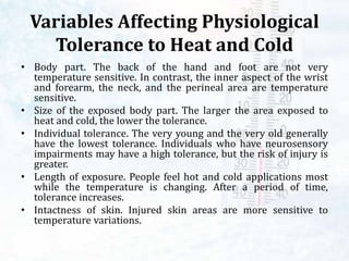 Variables Affecting Physiological
Tolerance to Heat and Cold
• Body part. The back of the hand and foot are not very
temperature sensitive. In contrast, the inner aspect of the wrist
and forearm, the neck, and the perineal area are temperature
sensitive.
• Size of the exposed body part. The larger the area exposed to
heat and cold, the lower the tolerance.
• Individual tolerance. The very young and the very old generally
have the lowest tolerance. Individuals who have neurosensory
impairments may have a high tolerance, but the risk of injury is
greater.
• Length of exposure. People feel hot and cold applications most
while the temperature is changing. After a period of time,
tolerance increases.
• Intactness of skin. Injured skin areas are more sensitive to
temperature variations.
 