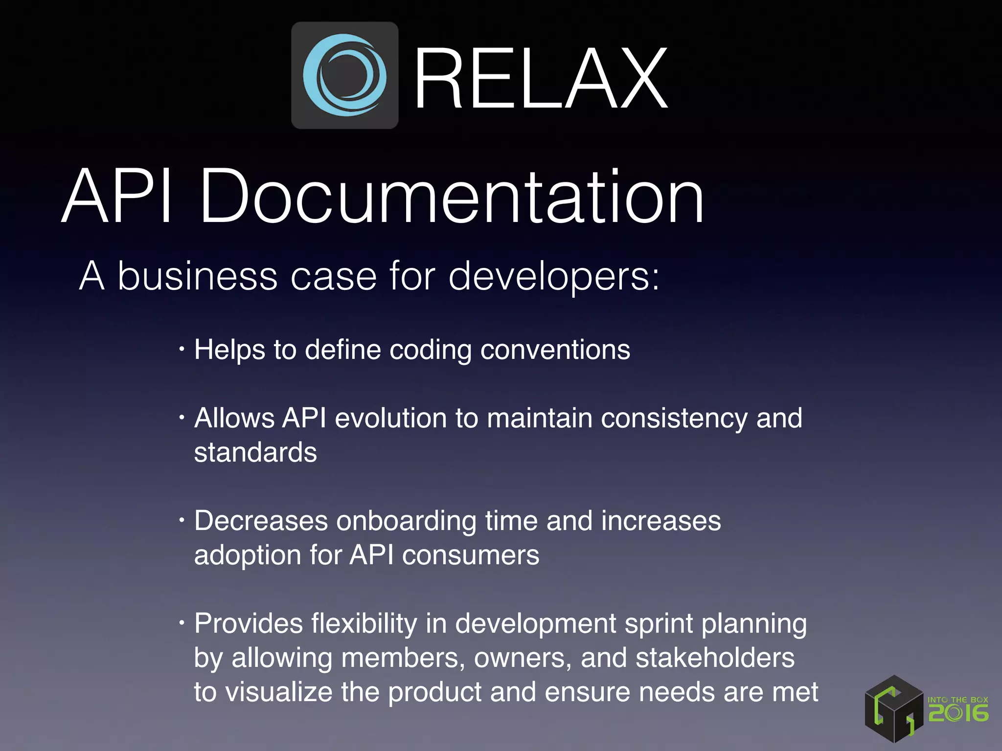 API Documentation
• Helps to deﬁne coding conventions 
• Allows API evolution to maintain consistency and
standards 
• Decreases onboarding time and increases
adoption for API consumers 
• Provides ﬂexibility in development sprint planning
by allowing members, owners, and stakeholders
to visualize the product and ensure needs are met
RELAX
A business case for developers:
 