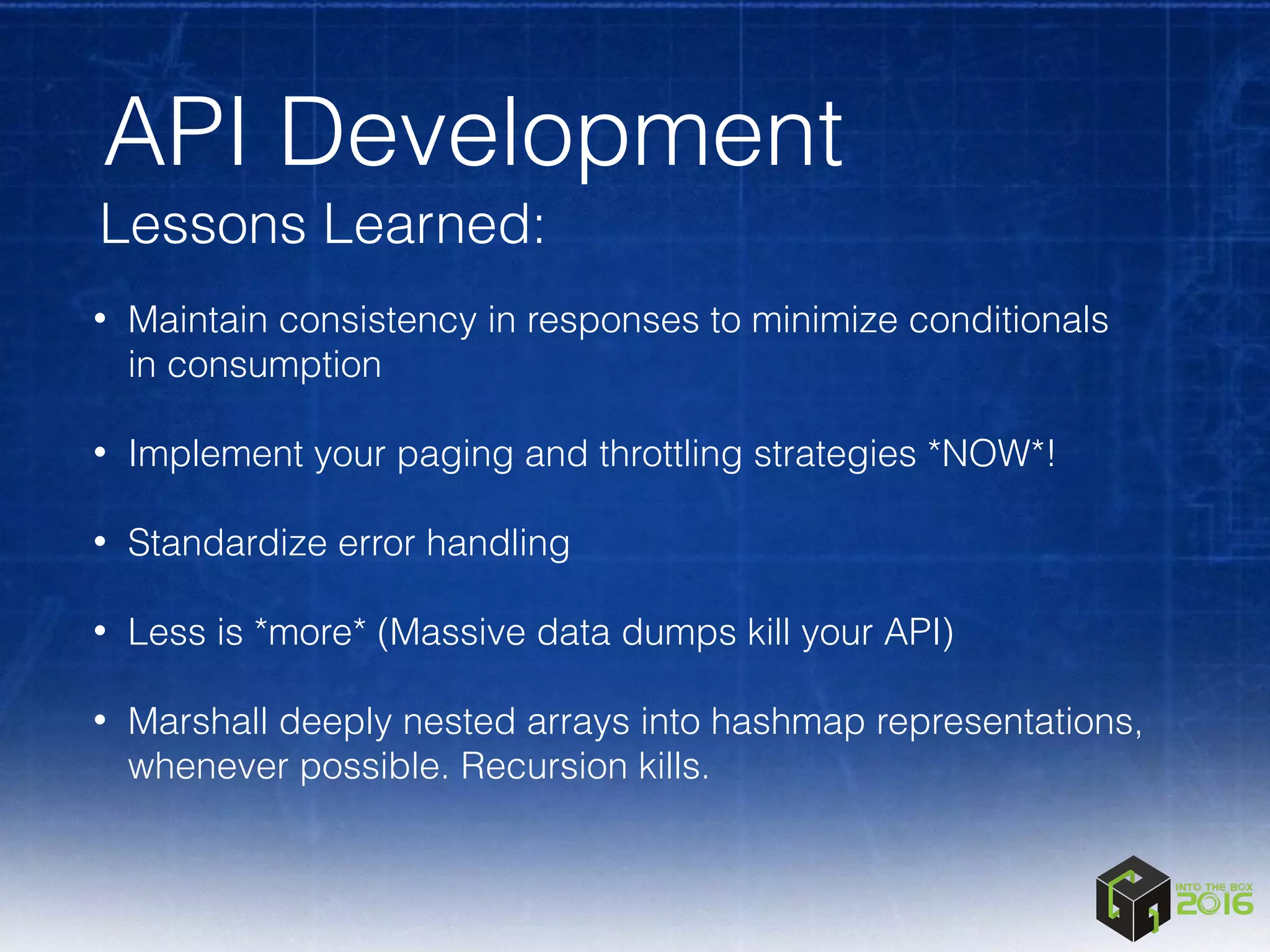 API Development
Lessons Learned:
• Maintain consistency in responses to minimize conditionals
in consumption 
• Implement your paging and throttling strategies *NOW*! 
• Standardize error handling 
• Less is *more* (Massive data dumps kill your API) 
• Marshall deeply nested arrays into hashmap representations,
whenever possible. Recursion kills.
 
