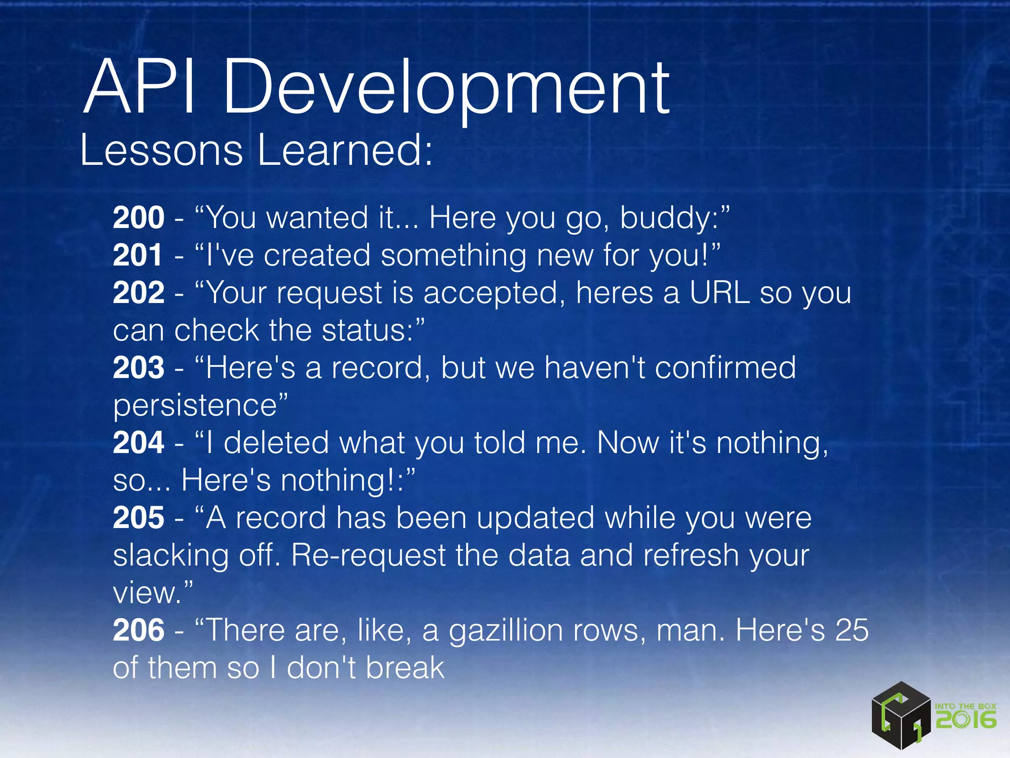 API Development
Lessons Learned:
200 - “You wanted it... Here you go, buddy:”
201 - “I've created something new for you!”
202 - “Your request is accepted, heres a URL so you
can check the status:”
203 - “Here's a record, but we haven't conﬁrmed
persistence”
204 - “I deleted what you told me. Now it's nothing,
so... Here's nothing!:”
205 - “A record has been updated while you were
slacking off. Re-request the data and refresh your
view.”
206 - “There are, like, a gazillion rows, man. Here's 25
of them so I don't break
 