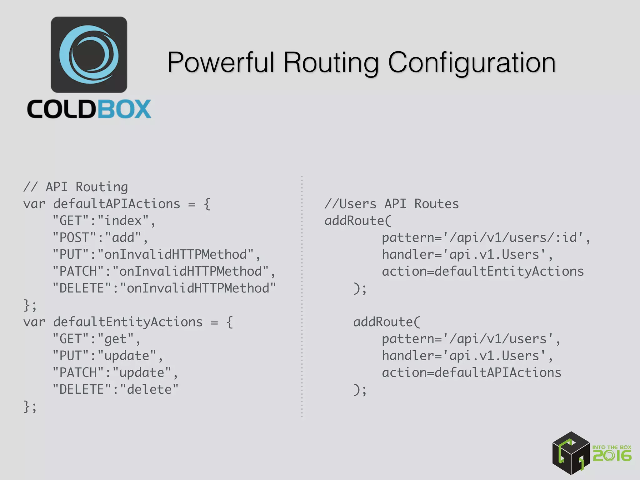 Powerful Routing Conﬁguration
// API Routing
var defaultAPIActions = {
"GET":"index",
"POST":"add",
"PUT":"onInvalidHTTPMethod",
"PATCH":"onInvalidHTTPMethod",
"DELETE":"onInvalidHTTPMethod"
};
var defaultEntityActions = {
"GET":"get",
"PUT":"update",
"PATCH":"update",
"DELETE":"delete"
};
//Users API Routes 
addRoute(
pattern='/api/v1/users/:id',
handler='api.v1.Users',
action=defaultEntityActions
);
addRoute(
pattern='/api/v1/users',
handler='api.v1.Users',
action=defaultAPIActions
);
 