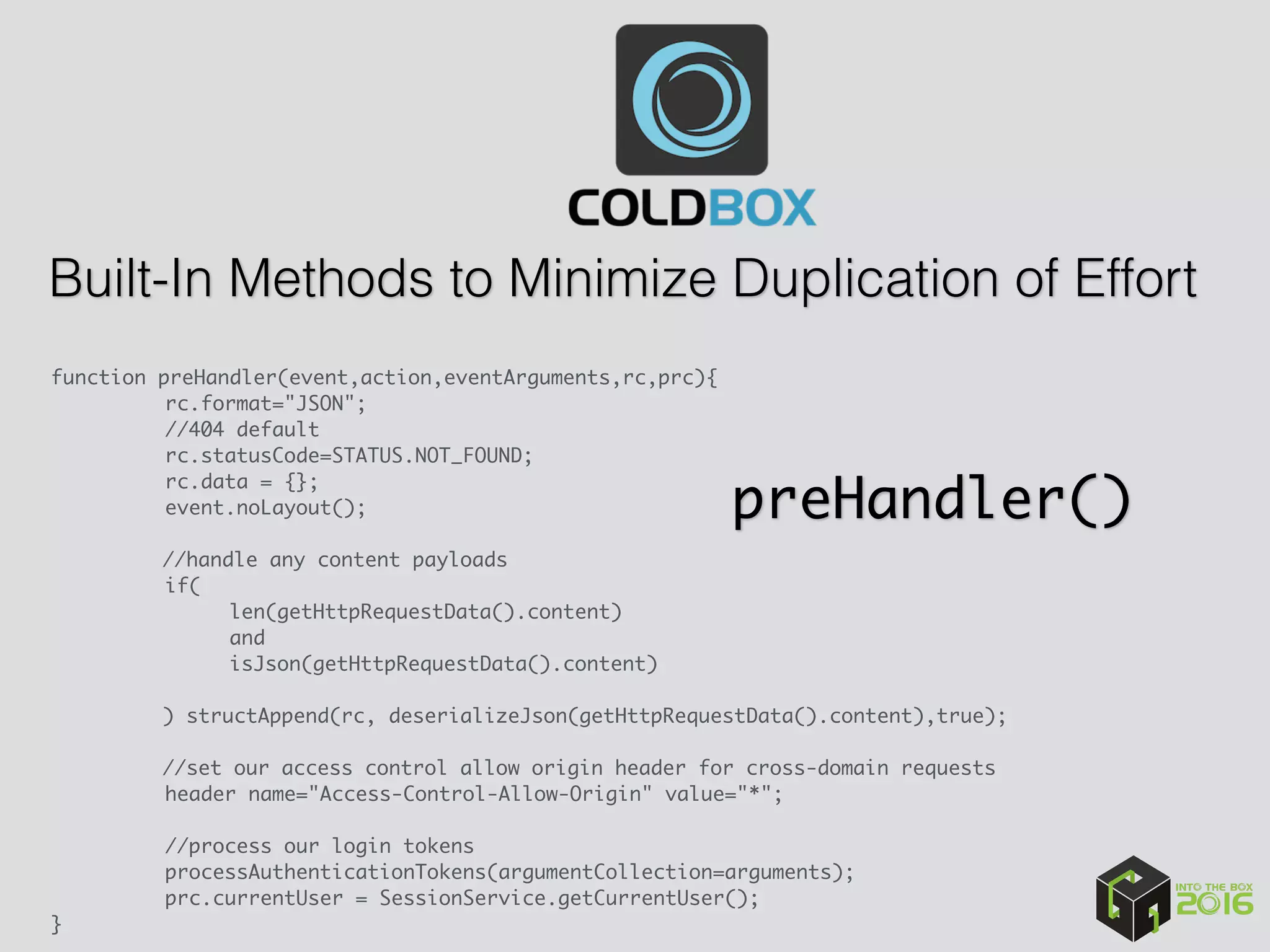 Built-In Methods to Minimize Duplication of Effort
function preHandler(event,action,eventArguments,rc,prc){
rc.format="JSON";
//404 default
rc.statusCode=STATUS.NOT_FOUND;
rc.data = {};
event.noLayout();
//handle any content payloads
if(
len(getHttpRequestData().content)
and
isJson(getHttpRequestData().content)
) structAppend(rc, deserializeJson(getHttpRequestData().content),true);
 
//set our access control allow origin header for cross-domain requests
header name="Access-Control-Allow-Origin" value="*";
//process our login tokens
processAuthenticationTokens(argumentCollection=arguments);
prc.currentUser = SessionService.getCurrentUser();
}
preHandler()
 