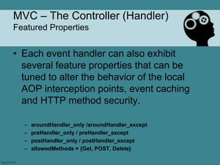 MVC – The Controller (Handler)
Featured Properties


• Each event handler can also exhibit
  several feature properties that can be
  tuned to alter the behavior of the local
  AOP interception points, event caching
  and HTTP method security.

  –   aroundHandler_only /aroundHandler_except
  –   preHandler_only / preHandler_except
  –   postHandler_only / postHandler_except
  –   allowedMethods = {Get, POST, Delete}
 