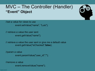 MVC – The Controller (Handler)
“Event” Object

//set a value for views to use
          event.setValue("name", "Luis");

// retrieve a value the user sent
           event.getValue("name");

// retrieve a value the user sent or give me a default value
           event.getValue("isChecked",false);

//param a value
         event.paramValue("user_id","");

//remove a value
        event.removeValue("name");
 