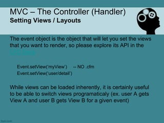 MVC – The Controller (Handler)
Setting Views / Layouts

The event object is the object that will let you set the views
that you want to render, so please explore its API in the
CFC Docs

   Event.setView(„myView‟) -- NO .cfm
   Event.setView(„user/detail‟)


While views can be loaded inherently, it is certainly useful
to be able to switch views programaticaly (ex. user A gets
View A and user B gets View B for a given event)
 
