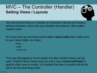 MVC – The Controller (Handler)
Setting Views / Layouts

We recommend that you maintain a consistent naming and location
schema between views and your handler and actions, often called
implicit views.

So if you have an incoming event called: users.index then make sure
in your views folder you have:
        Views
        -users
        --index.cfm


This way debugging is much easier and also Implicit Views can be
used. Implicit views means that you won't use a event.setView() to
specify what view to render. It is implied the view to render will be the
same as the executing event.
 