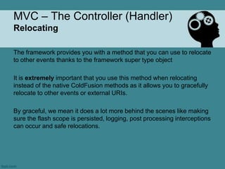 MVC – The Controller (Handler)
Relocating

The framework provides you with a method that you can use to relocate
to other events thanks to the framework super type object

It is extremely important that you use this method when relocating
instead of the native ColdFusion methods as it allows you to gracefully
relocate to other events or external URIs.

By graceful, we mean it does a lot more behind the scenes like making
sure the flash scope is persisted, logging, post processing interceptions
can occur and safe relocations.
 