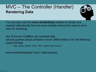 MVC – The Controller (Handler)
Rendering Data

You can also use the event.renderData() method to render and
marshal data directly from an event handler without the need to set a
view for rendering.

Out of the box ColdBox can marshall data
(structs,queries,arrays,complex or even ORM entities) into the following
output formats:
    –   XML, JSON, JSONP, HTML, TEXT, WDDX, PDF,Custom


event.renderData(type="json",data=qUsers)
 