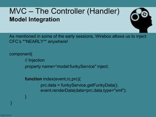 MVC – The Controller (Handler)
Model Integration

As mentioned in some of the early sessions, Wirebox allows us to inject
CFC‟s **NEARLY** anywhere!

component{
      // Injection
      property name=“model:funkyService" inject;

        function index(event,rc,prc){
               prc.data = funkyService.getFunkyData();
               event.renderData(data=prc.data,type="xml");
        }
}
 