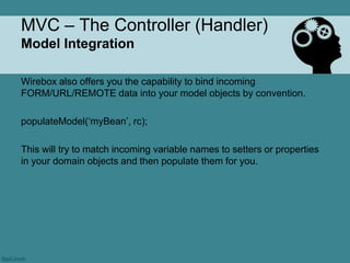 MVC – The Controller (Handler)
Model Integration

Wirebox also offers you the capability to bind incoming
FORM/URL/REMOTE data into your model objects by convention.

populateModel(„myBean‟, rc);

This will try to match incoming variable names to setters or properties
in your domain objects and then populate them for you.
 