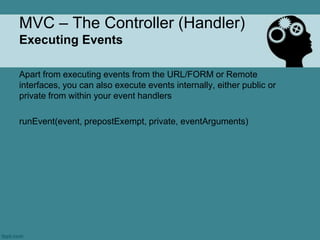 MVC – The Controller (Handler)
Executing Events

Apart from executing events from the URL/FORM or Remote
interfaces, you can also execute events internally, either public or
private from within your event handlers

runEvent(event, prepostExempt, private, eventArguments)
 