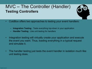 MVC – The Controller (Handler)
Testing Controllers

• ColdBox offers two approaches to testing your event handlers:

    – Integration Testing : Tests everything top-down in your application
    – Handler Testing : Like unit testing for handlers


• Integration testing will virtually create your application and execute
  the event you want. Thus, loading everything in a typical request
  and simulate it.

• The handler testing just tests the event handler in isolation much like
  unit testing does.
 