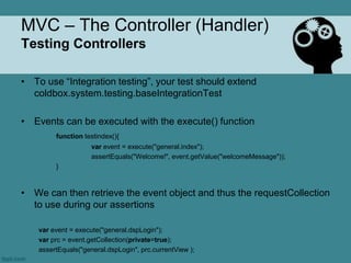 MVC – The Controller (Handler)
Testing Controllers

• To use “Integration testing”, your test should extend
  coldbox.system.testing.baseIntegrationTest

• Events can be executed with the execute() function
         function testindex(){
                     var event = execute("general.index");
                     assertEquals("Welcome!", event.getValue("welcomeMessage"));
         }



• We can then retrieve the event object and thus the requestCollection
  to use during our assertions

    var event = execute("general.dspLogin");
    var prc = event.getCollection(private=true);
    assertEquals("general.dspLogin", prc.currentView );
 