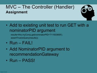 MVC – The Controller (Handler)
Assignment


• Add to existing unit test to run GET with a
  nominatorPID argument
  results=this.myComp.get(nominatorPID='711933859');
  assertTrue(isQuery(results));

• Run – FAIL!
• Add NominatorPID argument to
  recommendationGateway
• Run – PASS!
 