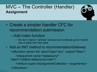 MVC – The Controller (Handler)
Assignment


• Create a simpler handler CFC for
  recommendation.submission
  – Add index function
     • We don‟t need to “setView” because we‟ve already got an implicit
       view in place from last week
• Add an INIT method to recommendationGateway
  <cffunction name='init' returnType="any" output="false">
      <cfargument name="datasource"
  inject="coldbox:datasource:main">
      <cfreturn super.init(argumentCollection = arguments)>
  </cffunction>
 