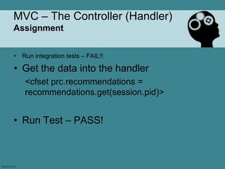 MVC – The Controller (Handler)
Assignment


• Run integration tests – FAIL!!

• Get the data into the handler
    <cfset prc.recommendations =
    recommendations.get(session.pid)>


• Run Test – PASS!
 