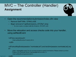 MVC – The Controller (Handler)
Assignment


• Open the recommendation/submission/index.cfm view
   – Remove GetFTARs CFINCLUDE
   – Begin removal of “getSubmissions_CFCRet” array
         •    Its now a query, so adjust calls like ArrayLen, CFLOOP, [cnt]


• Move the relocation and access checks code into your handler,
  using setNextEvent

   <cfif !prc.recordcount>
         <cfset setNextEvent(url=„submit.cfm‟)>
    </cfif>

   <cfif structKeyExists(session,"nominateList") and len(trim(session.nominateList)) eq
   0>
         <cfset messageBox.warn(„You do not have access to submit nominations. Please contact Lou Anne
         Phelps at the Graduate School. (laphelps@email.unc.edu).“)>
         <cfset setNextEvent(„general.index‟)>
   </cfif>
 