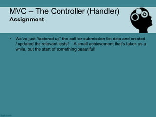 MVC – The Controller (Handler)
Assignment


• We‟ve just “factored up” the call for submission list data and created
  / updated the relevant tests! A small achievement that‟s taken us a
  while, but the start of something beautiful!
 