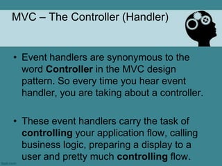 MVC – The Controller (Handler)


• Event handlers are synonymous to the
  word Controller in the MVC design
  pattern. So every time you hear event
  handler, you are taking about a controller.

• These event handlers carry the task of
  controlling your application flow, calling
  business logic, preparing a display to a
  user and pretty much controlling flow.
 