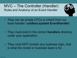 MVC – The Controller (Handler)
Rules and Anatomy of an Event Handler


• They can be simple CFCs or inherit from our
  base handler: coldbox.system.EventHandler.

• They must exist in the correct handlers directory
  under your application.

• They must NOT contain any business logic, that
  is what the model or business layer is for.
 