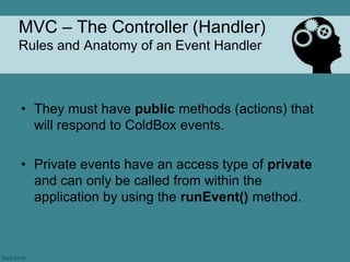 MVC – The Controller (Handler)
Rules and Anatomy of an Event Handler



• They must have public methods (actions) that
  will respond to ColdBox events.

• Private events have an access type of private
  and can only be called from within the
  application by using the runEvent() method.
 