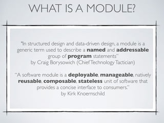 WHAT IS A MODULE?
"In structured design and data-driven design, a module is a
generic term used to describe a named and addressable
group of program statements”  
by Craig Borysowich (ChiefTechnologyTactician)
“A software module is a deployable, manageable, natively
reusable, composable, stateless unit of software that
provides a concise interface to consumers.”  
by Kirk Knoernschild
 