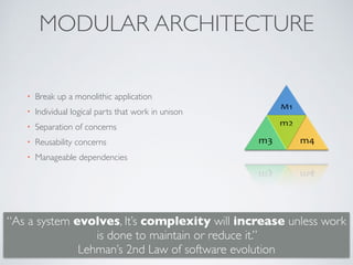 MODULAR ARCHITECTURE
• Break up a monolithic application
• Individual logical parts that work in unison
• Separation of concerns
• Reusability concerns
• Manageable dependencies
“As a system evolves, It’s complexity will increase unless work
is done to maintain or reduce it.”  
Lehman’s 2nd Law of software evolution
 