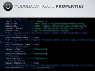 MODULECONFIG.CFC PROPERTIES
// Module Properties
    this.title              = "cbswagger";
    this.author             = "Jon Clausen <jon_clausen@silowebworks.com>";
    this.webURL             = "https://github.com/coldbox-modules/cbSwagger";
    this.description        = "Swagger API documentation from your routes";
    this.version            = "@build.version@+@build.number@";
    // If true, looks for views in the parent first, if not found, then in the
module. Else vice-versa
    this.viewParentLookup   = true;
    // If true, looks for layouts in the parent first, if not found, then in module.
Else vice-versa
    this.layoutParentLookup = true;
    // Module Entry Point
    this.entryPoint         = "cbswagger";
    // Model Namespace
    this.modelNamespace     = "cbswagger";
    // CF Mapping
    this.cfmapping          = "cbswagger";
    // Auto-map models
    this.autoMapModels      = true;
    // Module Dependencies That Must Be Loaded First, use internal names or aliases
    this.dependencies       = [ "swagger-sdk" ];
 